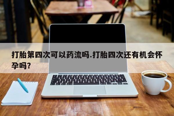 米非米索购买打胎第四次可以药流吗.打胎四次还有机会怀孕吗？