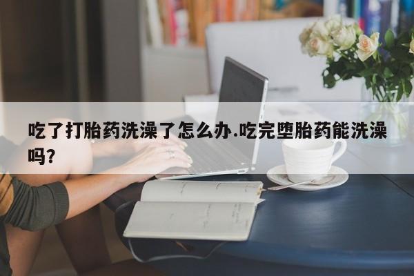 米非米索购买吃了打胎药洗澡了怎么办.吃完堕胎药能洗澡吗？