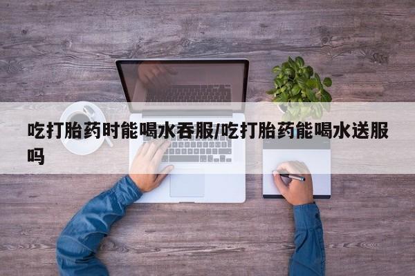 米非米索购买吃打胎药时能喝水吞服/吃打胎药能喝水送服吗