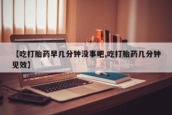 米非米索购买【吃打胎药早几分钟没事吧,吃打胎药几分钟见效】