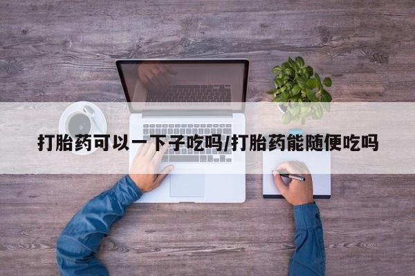 米非米索购买打胎药可以一下子吃吗/打胎药能随便吃吗