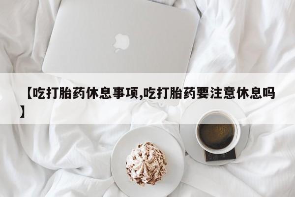米非米索购买【吃打胎药休息事项,吃打胎药要注意休息吗】