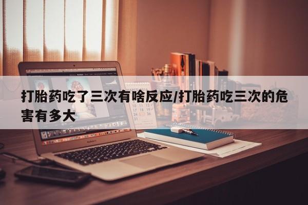 米非米索购买打胎药吃了三次有啥反应/打胎药吃三次的危害有多大