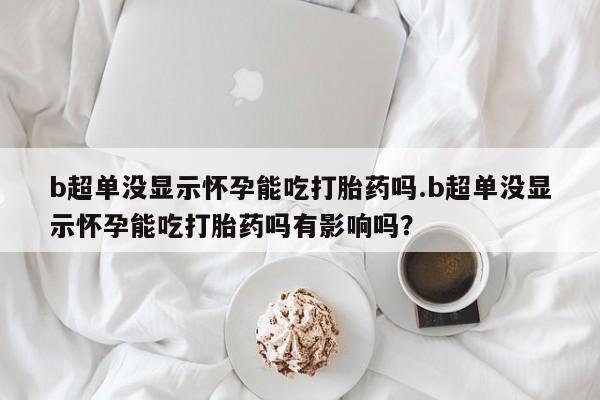 米非米索购买b超单没显示怀孕能吃打胎药吗.b超单没显示怀孕能吃打胎药吗有影响吗？