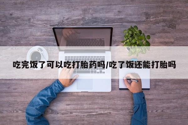 米非米索购买吃完饭了可以吃打胎药吗/吃了饭还能打胎吗