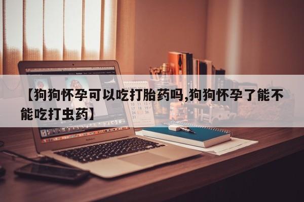米非米索购买【狗狗怀孕可以吃打胎药吗,狗狗怀孕了能不能吃打虫药】
