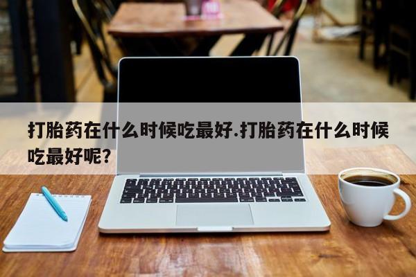 米非米索购买打胎药在什么时候吃最好.打胎药在什么时候吃最好呢？
