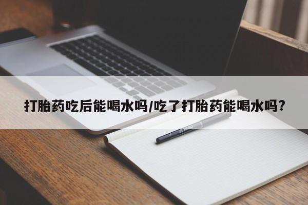米非米索购买打胎药吃后能喝水吗/吃了打胎药能喝水吗?