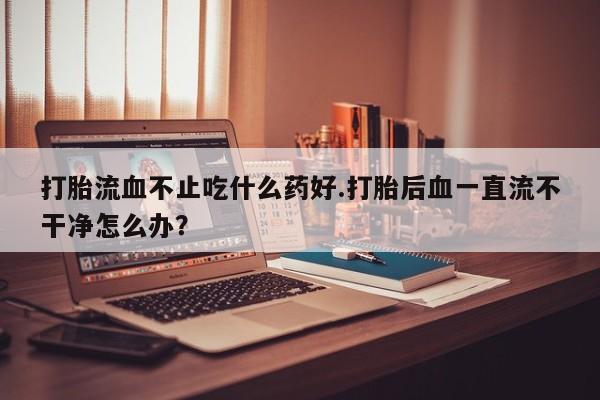 米非米索购买打胎流血不止吃什么药好.打胎后血一直流不干净怎么办？