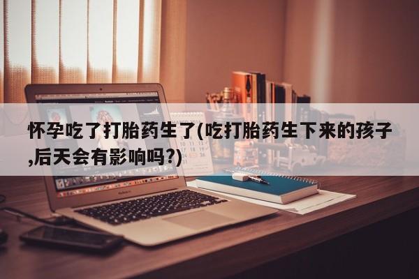 米非米索购买怀孕吃了打胎药生了(吃打胎药生下来的孩子,后天会有影响吗?)