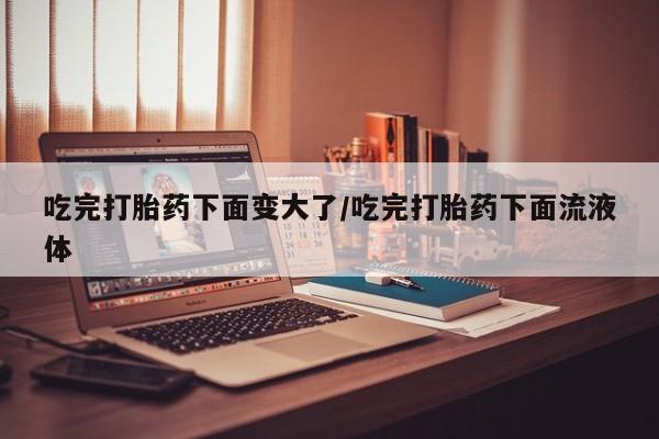 米非米索购买吃完打胎药下面变大了/吃完打胎药下面流液体