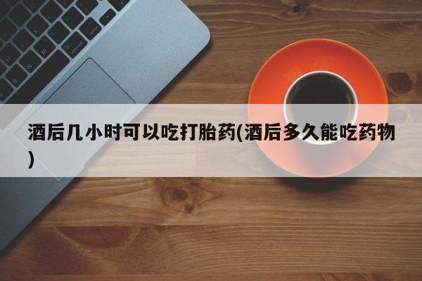米非米索购买酒后几小时可以吃打胎药(酒后多久能吃药物)