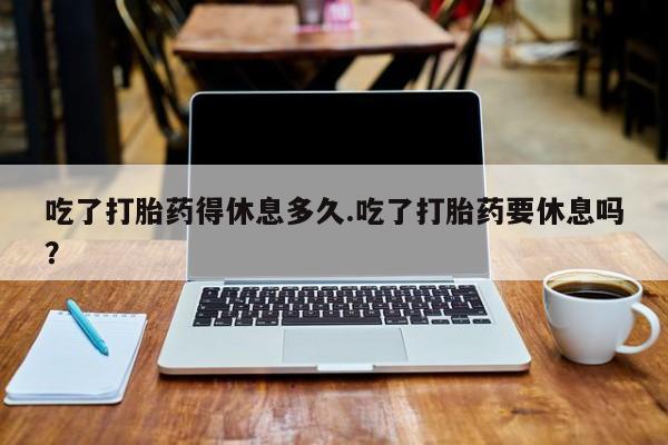 米非米索购买吃了打胎药得休息多久.吃了打胎药要休息吗？