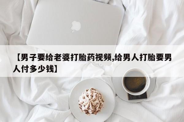 米非米索购买【男子要给老婆打胎药视频,给男人打胎要男人付多少钱】