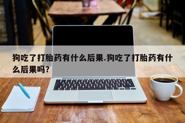 米非米索购买狗吃了打胎药有什么后果.狗吃了打胎药有什么后果吗？