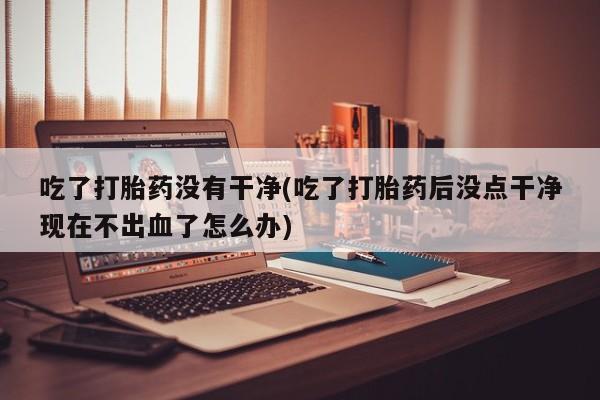 米非米索购买吃了打胎药没有干净(吃了打胎药后没点干净现在不出血了怎么办)