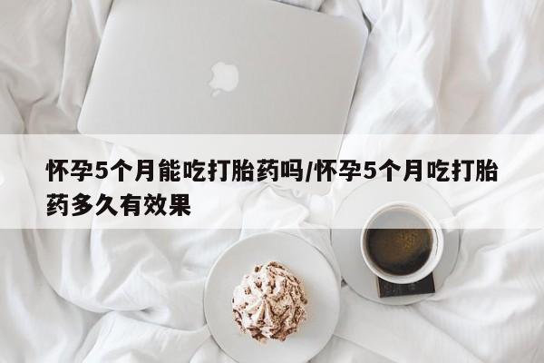 米非米索购买怀孕5个月能吃打胎药吗/怀孕5个月吃打胎药多久有效果