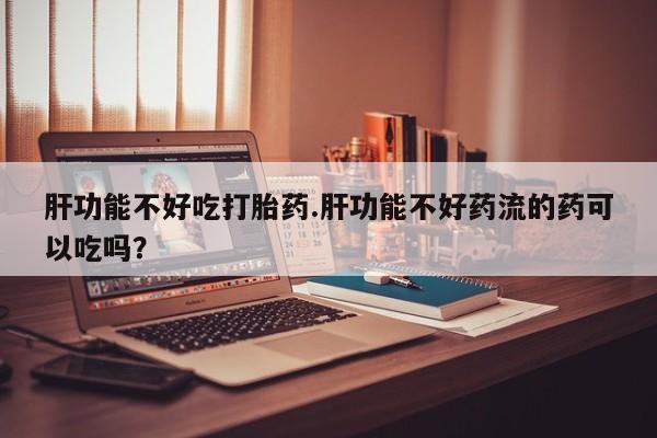 米非米索购买肝功能不好吃打胎药.肝功能不好药流的药可以吃吗？