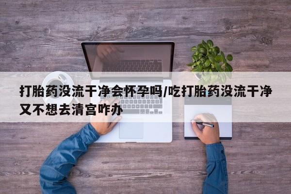 米非米索购买打胎药没流干净会怀孕吗/吃打胎药没流干净又不想去清宫咋办