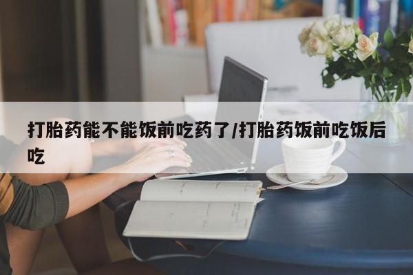 米非米索购买打胎药能不能饭前吃药了/打胎药饭前吃饭后吃