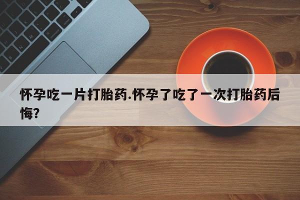 米非米索购买怀孕吃一片打胎药.怀孕了吃了一次打胎药后悔？