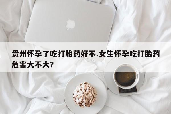 米非米索购买贵州怀孕了吃打胎药好不.女生怀孕吃打胎药危害大不大？