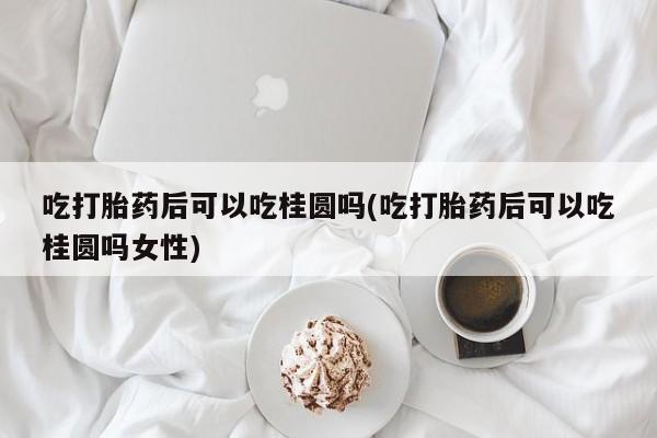 米非米索购买吃打胎药后可以吃桂圆吗(吃打胎药后可以吃桂圆吗女性)