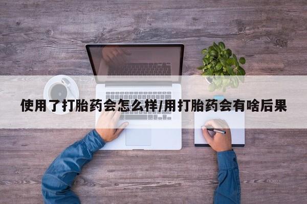 米非米索购买使用了打胎药会怎么样/用打胎药会有啥后果