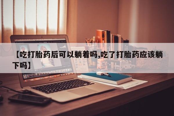 米非米索购买【吃打胎药后可以躺着吗,吃了打胎药应该躺下吗】