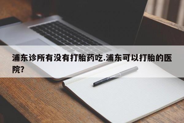 米非米索购买浦东诊所有没有打胎药吃.浦东可以打胎的医院？