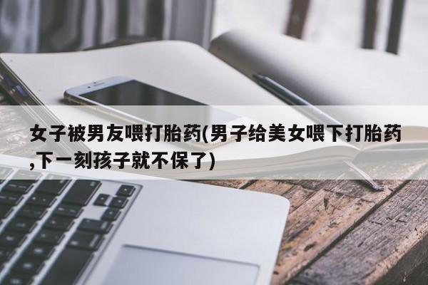 米非米索购买女子被男友喂打胎药(男子给美女喂下打胎药,下一刻孩子就不保了)