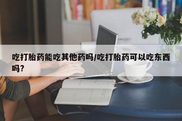 米非米索购买吃打胎药能吃其他药吗/吃打胎药可以吃东西吗?