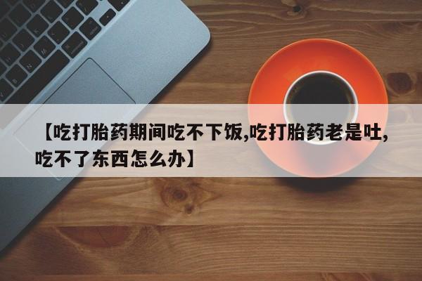 米非米索购买【吃打胎药期间吃不下饭,吃打胎药老是吐,吃不了东西怎么办】