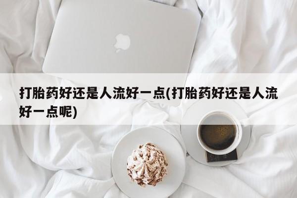 米非米索购买打胎药好还是人流好一点(打胎药好还是人流好一点呢)