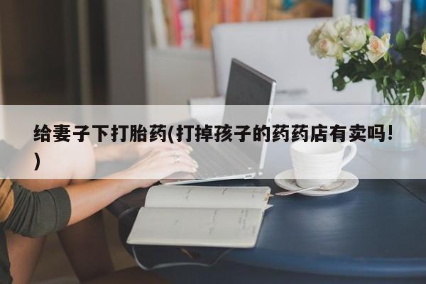 米非米索购买给妻子下打胎药(打掉孩子的药药店有卖吗!)