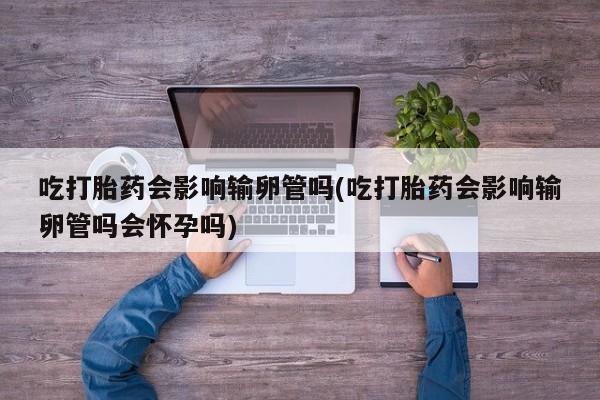 米非米索购买吃打胎药会影响输卵管吗(吃打胎药会影响输卵管吗会怀孕吗)
