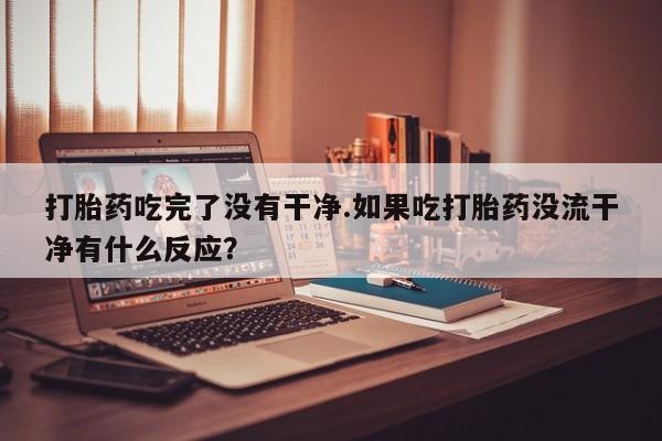 米非米索购买打胎药吃完了没有干净.如果吃打胎药没流干净有什么反应？