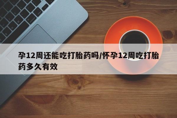 米非米索购买孕12周还能吃打胎药吗/怀孕12周吃打胎药多久有效