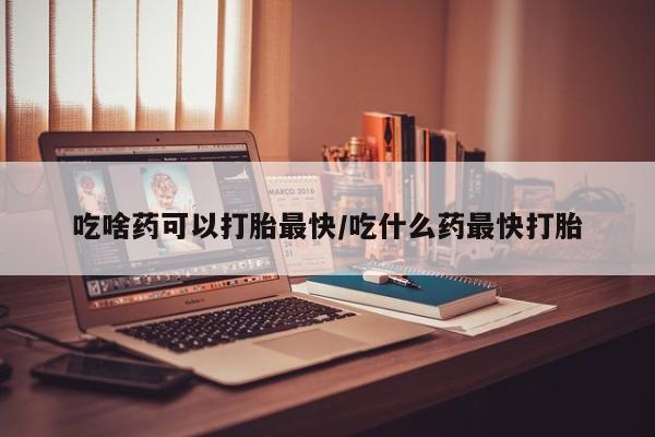 米非米索购买吃啥药可以打胎最快/吃什么药最快打胎