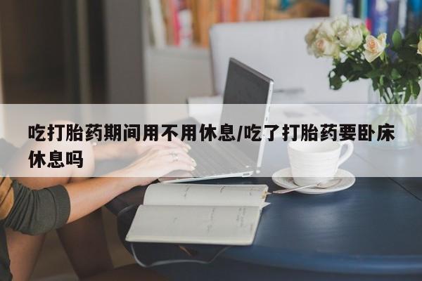 米非米索购买吃打胎药期间用不用休息/吃了打胎药要卧床休息吗