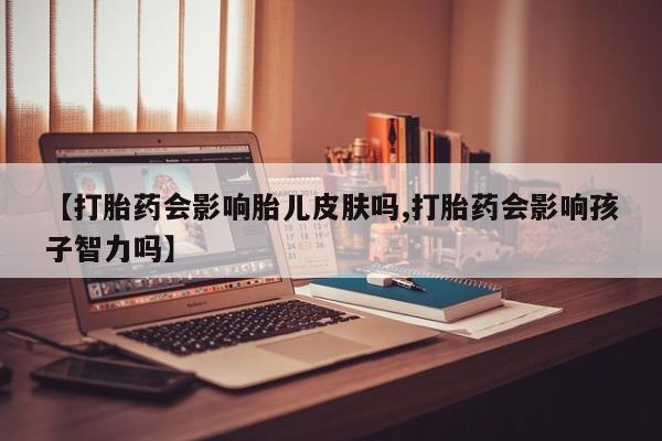 米非米索购买【打胎药会影响胎儿皮肤吗,打胎药会影响孩子智力吗】