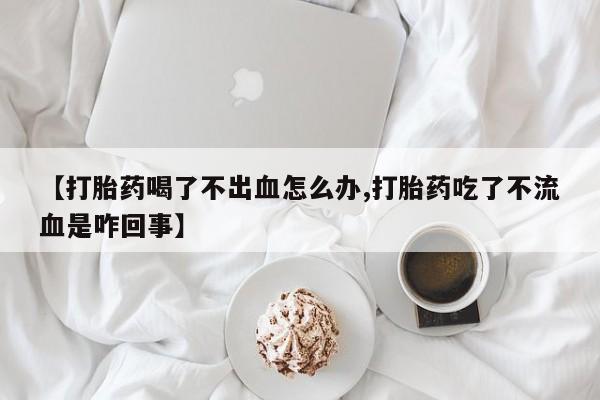 米非米索购买【打胎药喝了不出血怎么办,打胎药吃了不流血是咋回事】