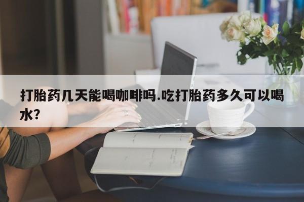 米非米索购买打胎药几天能喝咖啡吗.吃打胎药多久可以喝水？