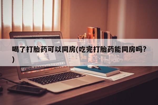 米非米索购买喝了打胎药可以同房(吃完打胎药能同房吗?)