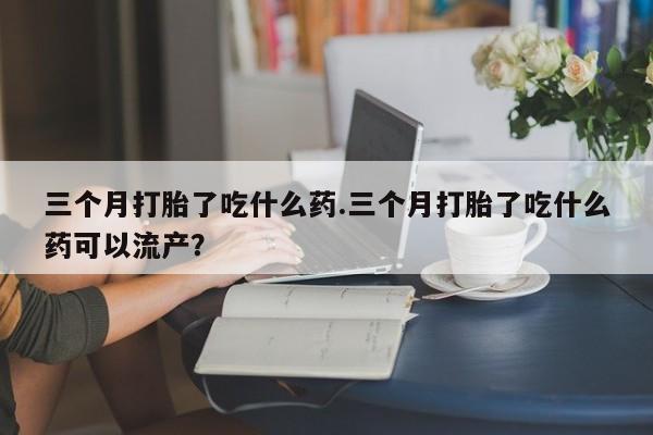 米非米索购买三个月打胎了吃什么药.三个月打胎了吃什么药可以流产？