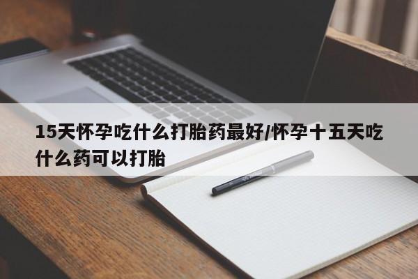 米非米索购买15天怀孕吃什么打胎药最好/怀孕十五天吃什么药可以打胎