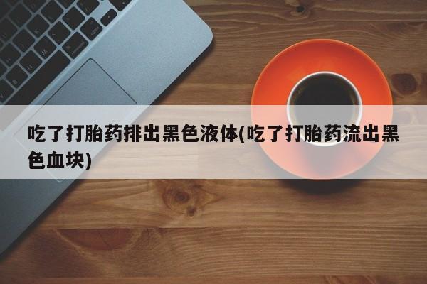 米非米索购买吃了打胎药排出黑色液体(吃了打胎药流出黑色血块)
