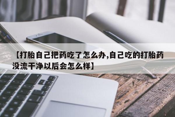 米非米索购买【打胎自己把药吃了怎么办,自己吃的打胎药没流干净以后会怎么样】