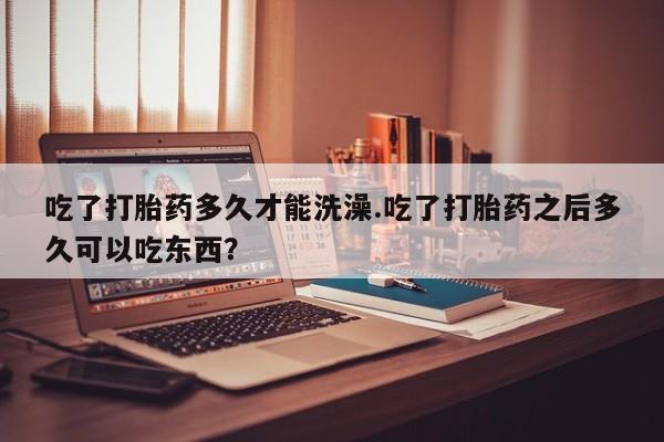米非米索购买吃了打胎药多久才能洗澡.吃了打胎药之后多久可以吃东西？