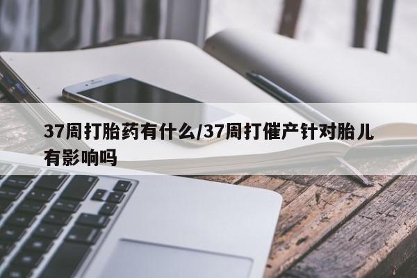 米非米索购买37周打胎药有什么/37周打催产针对胎儿有影响吗